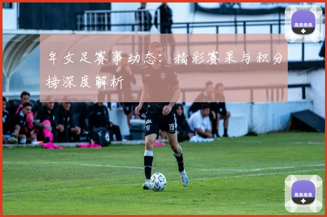 年女足赛事动态:精彩赛果与积分榜深度解析