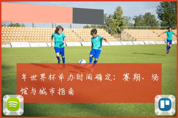 年世界杯举办时间确定:赛期、场馆与城市指南