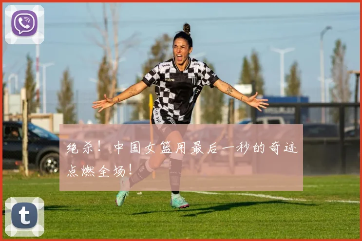 绝杀!中国女篮用最后一秒的奇迹点燃全场!