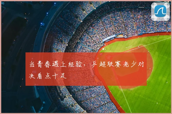 当青春遇上经验，乒超联赛老少对决看点十足