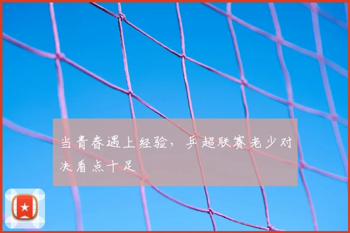 当青春遇上经验，乒超联赛老少对决看点十足