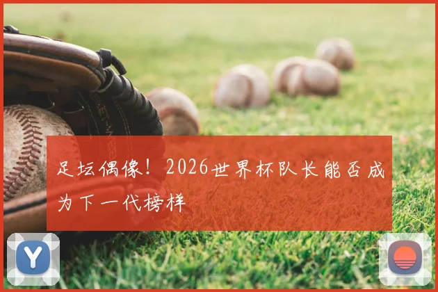 足坛偶像！2026世界杯队长能否成为下一代榜样