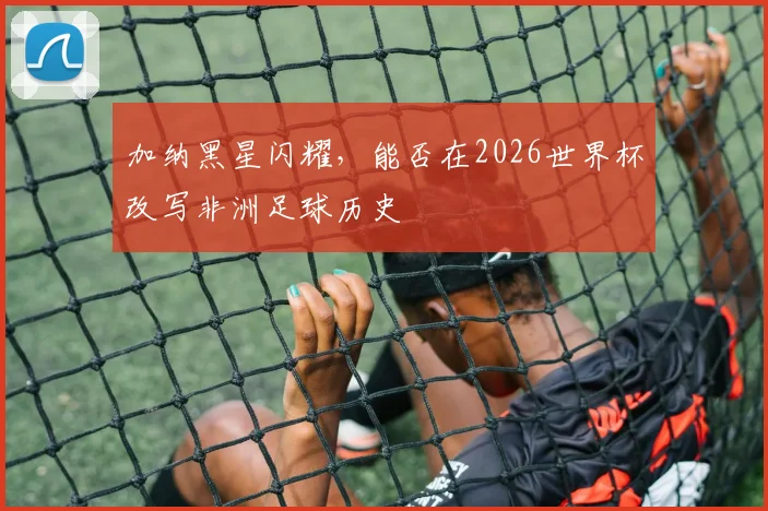 加纳黑星闪耀,能否在2026世界杯改写非洲足球历史