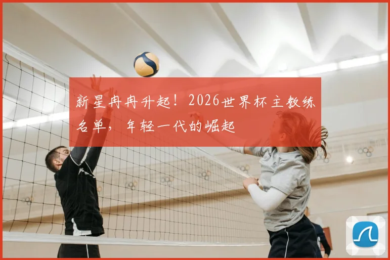 新星冉冉升起!2026世界杯主教练名单,年轻一代的崛起