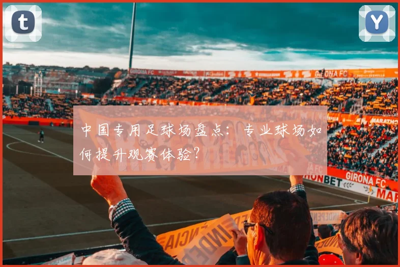 中国专用足球场盘点：专业球场如何提升观赛体验？