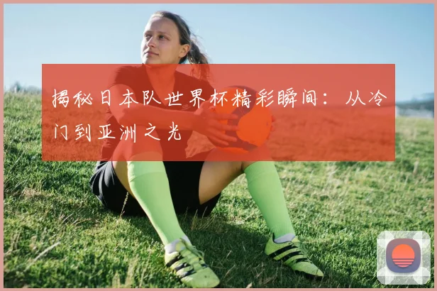 揭秘日本队世界杯精彩瞬间:从冷门到亚洲之光