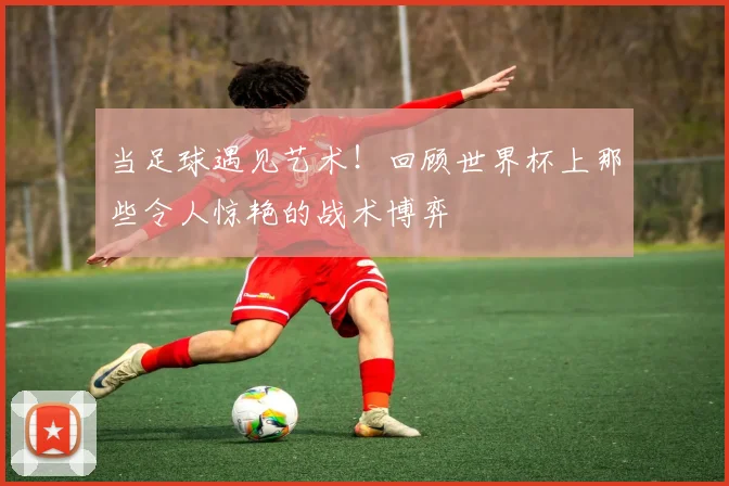 当足球遇见艺术!回顾世界杯上那些令人惊艳的战术博弈