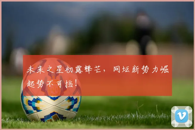 未来之星初露锋芒，网坛新势力崛起势不可挡！