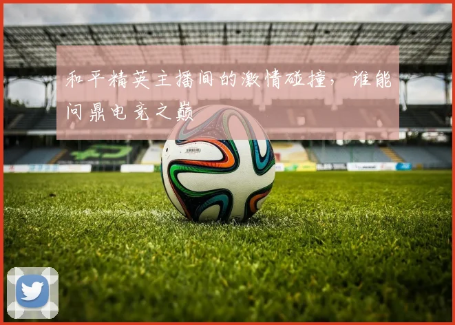 和平精英主播间的激情碰撞,谁能问鼎电竞之巅