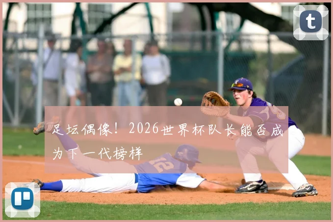 足坛偶像！2026世界杯队长能否成为下一代榜样