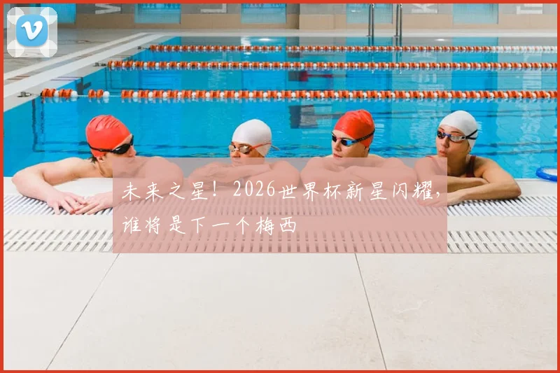 未来之星！2026世界杯新星闪耀，谁将是下一个梅西