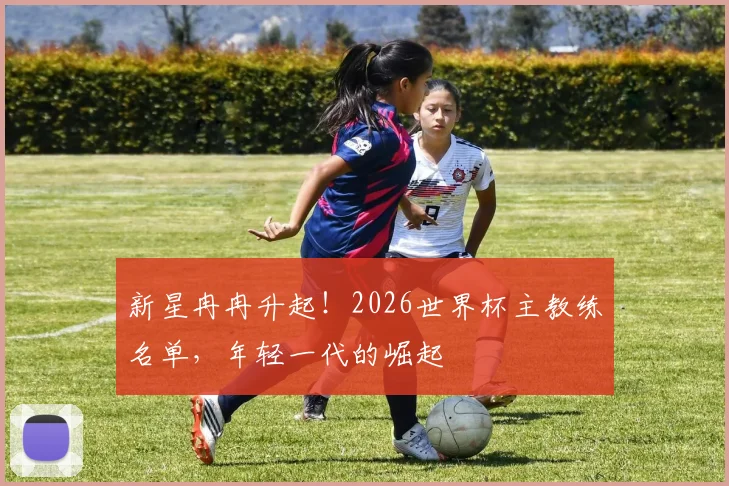 新星冉冉升起！2026世界杯主教练名单，年轻一代的崛起