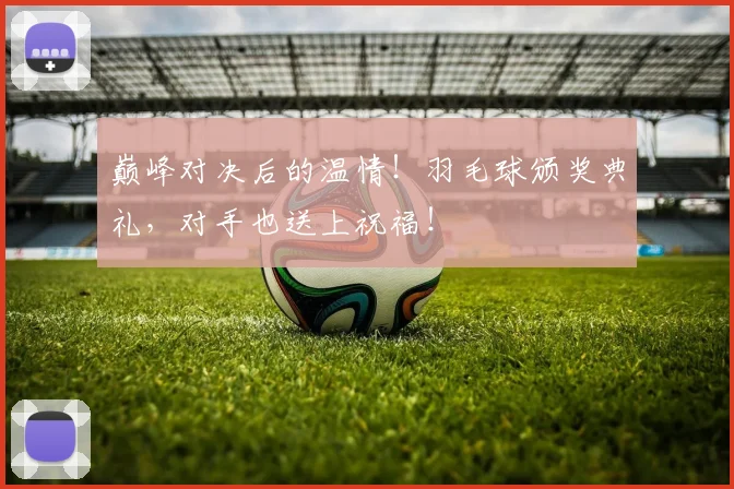 巅峰对决后的温情！羽毛球颁奖典礼，对手也送上祝福！