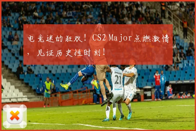 电竞迷的狂欢！CS2 Major点燃激情，见证历史性时刻！
